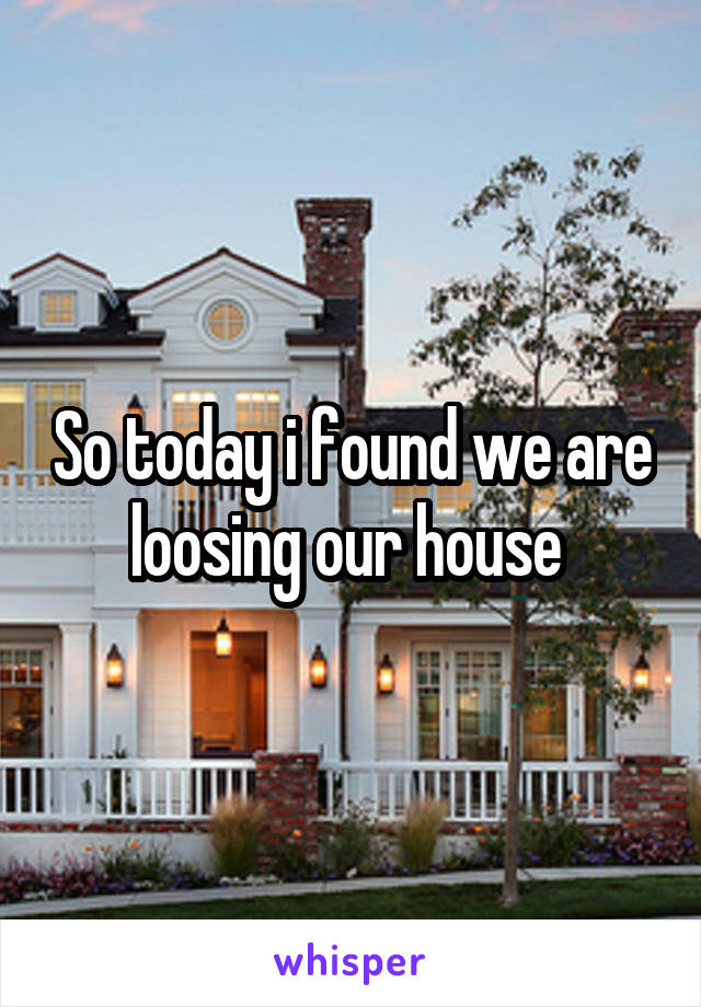 So today i found we are loosing our house 