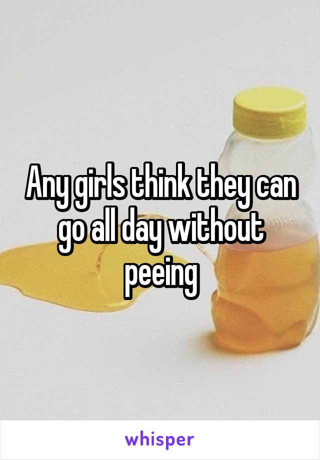 Any girls think they can go all day without peeing