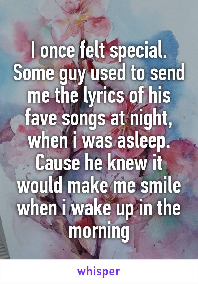 I once felt special. Some guy used to send me the lyrics of his fave songs at night, when i was asleep. Cause he knew it would make me smile when i wake up in the morning