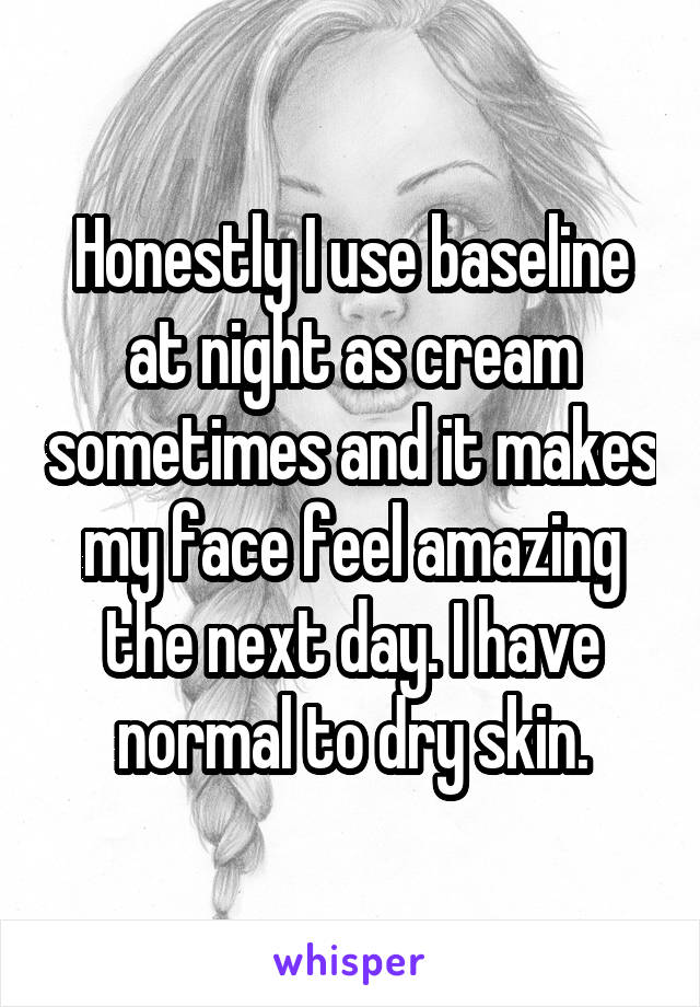 Honestly I use baseline at night as cream sometimes and it makes my face feel amazing the next day. I have normal to dry skin.