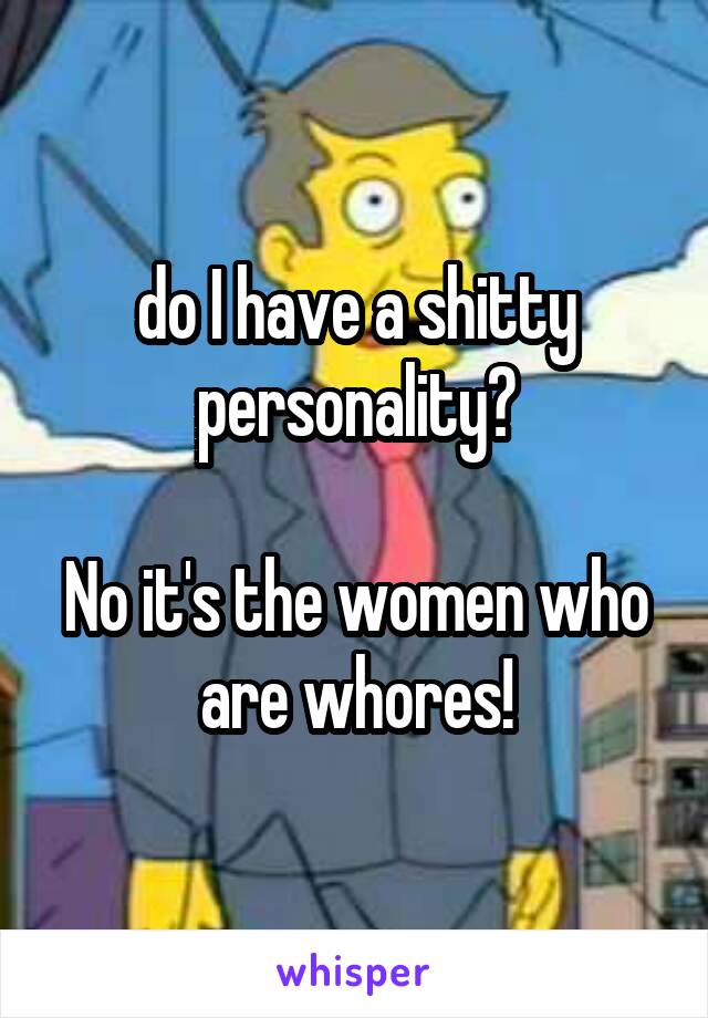 do I have a shitty personality?

No it's the women who are whores!