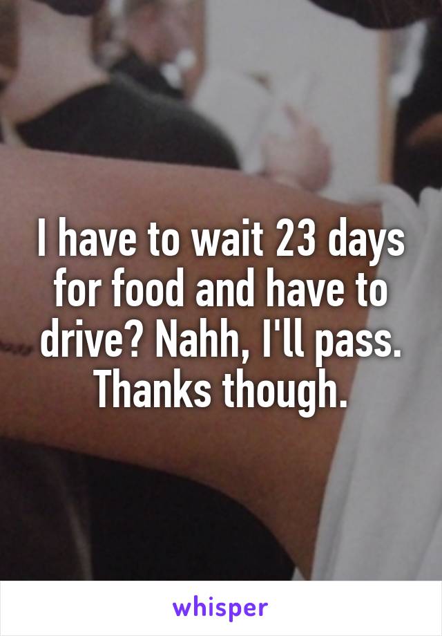 I have to wait 23 days for food and have to drive? Nahh, I'll pass. Thanks though.
