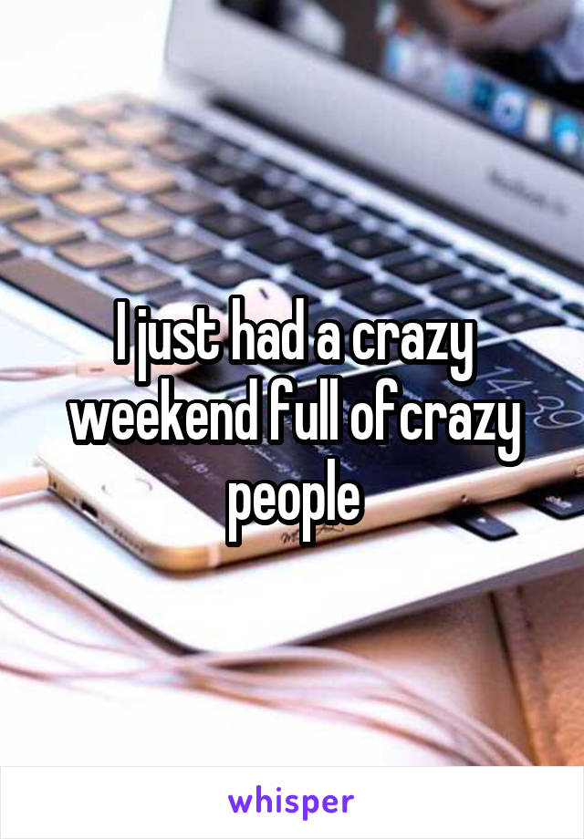 I just had a crazy weekend full ofcrazy people