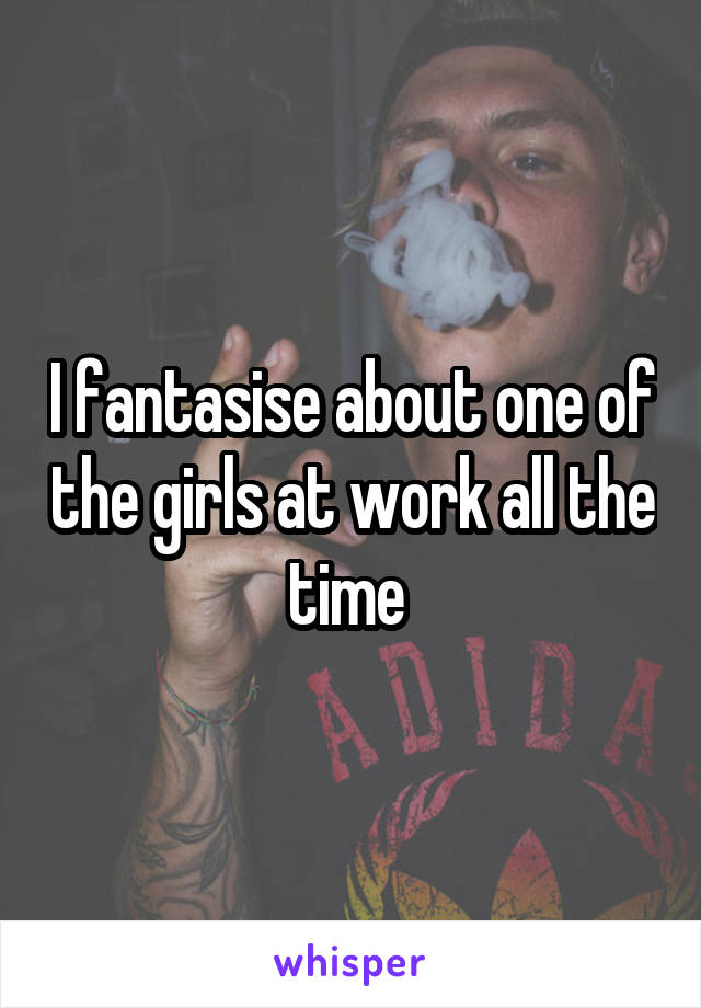 I fantasise about one of the girls at work all the time 