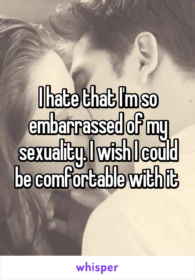 I hate that I'm so embarrassed of my sexuality. I wish I could be comfortable with it 