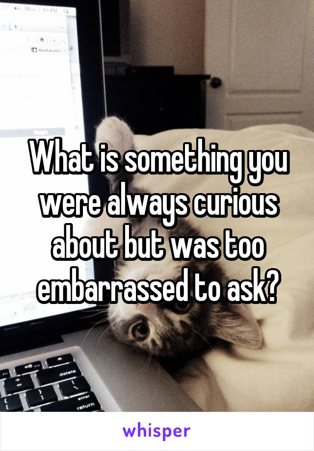 What is something you were always curious about but was too embarrassed to ask?