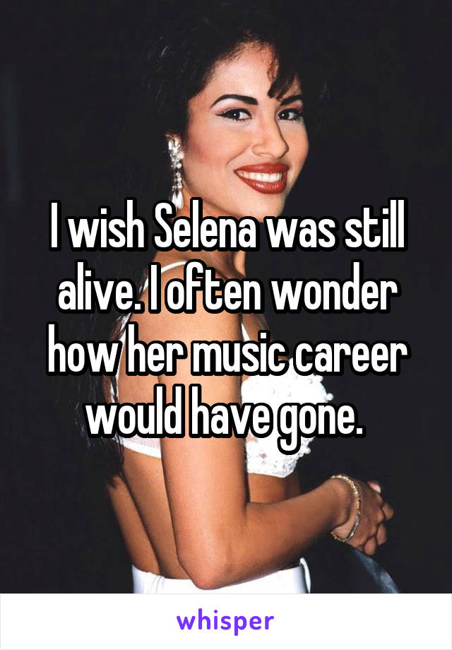I wish Selena was still alive. I often wonder how her music career would have gone. 