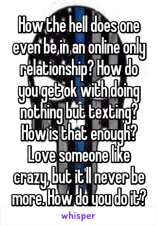 How the hell does one even be in an online only relationship? How do you get ok with doing nothing but texting? How is that enough? Love someone like crazy, but it'll never be more. How do you do it?