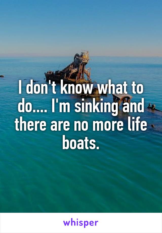 I don't know what to do.... I'm sinking and there are no more life boats.