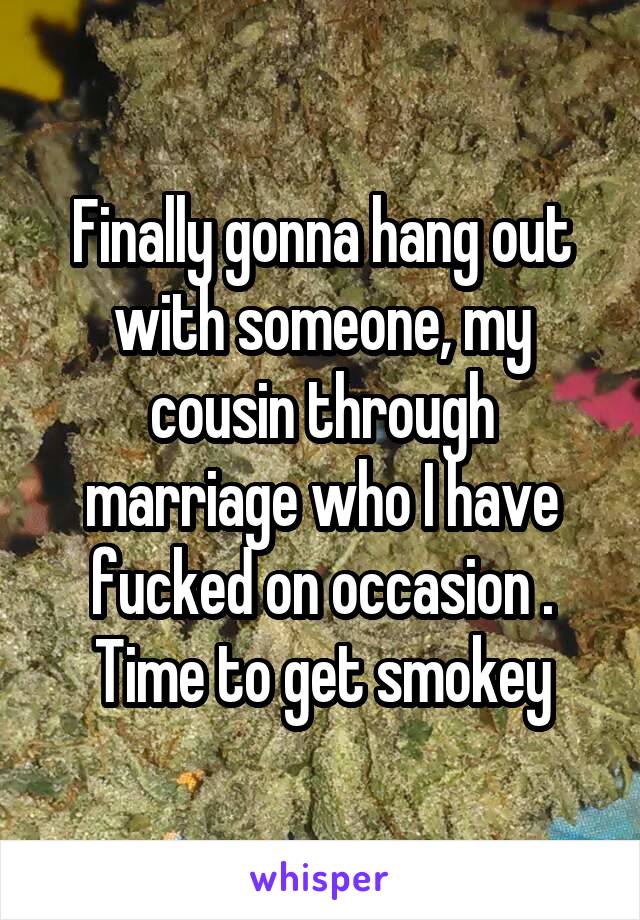 Finally gonna hang out with someone, my cousin through marriage who I have fucked on occasion . Time to get smokey