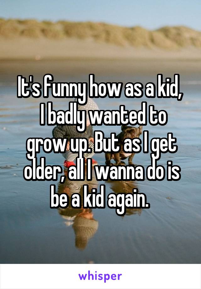 It's funny how as a kid, 
 I badly wanted to grow up. But as I get older, all I wanna do is be a kid again. 