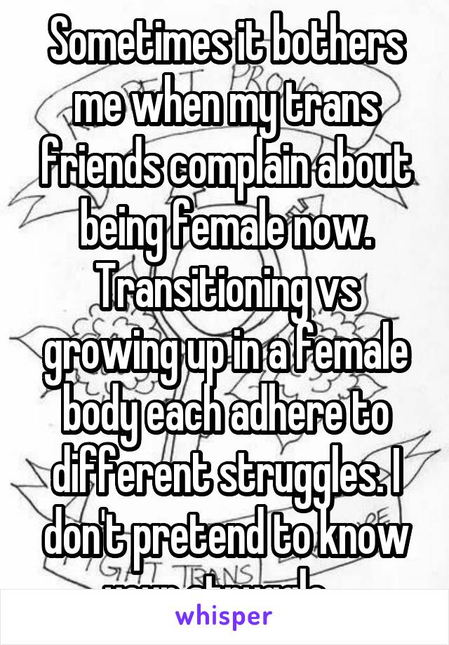 Sometimes it bothers me when my trans friends complain about being female now. Transitioning vs growing up in a female body each adhere to different struggles. I don't pretend to know your struggle...