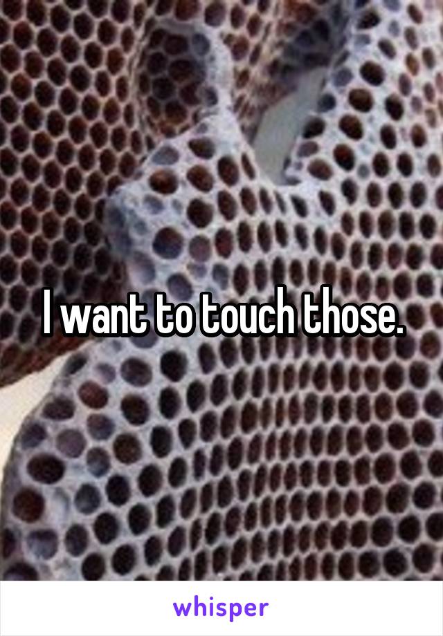 I want to touch those.