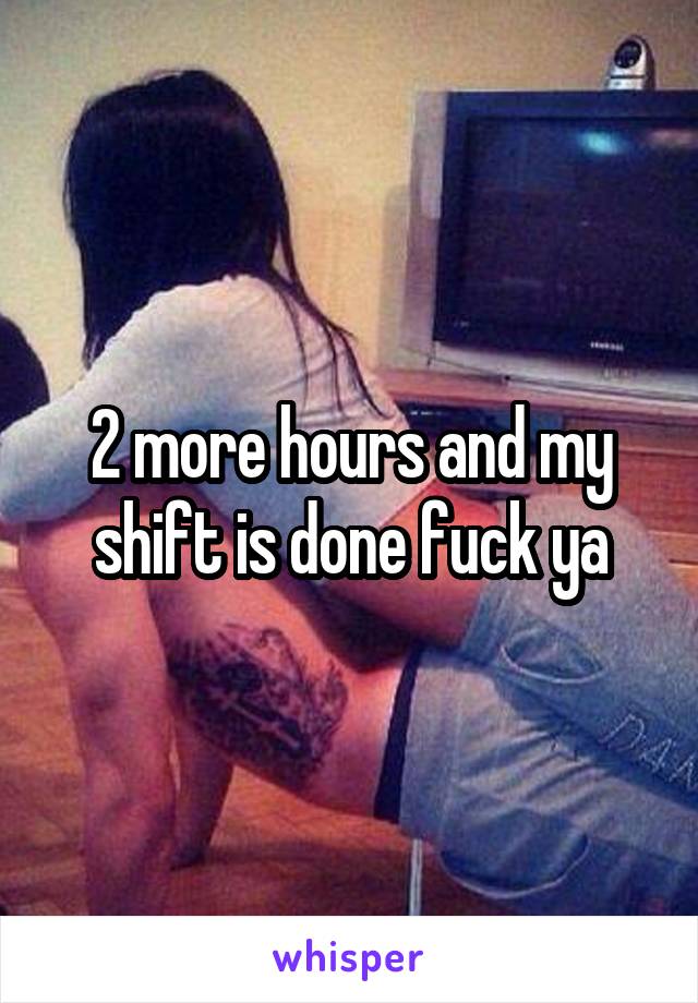 2 more hours and my shift is done fuck ya