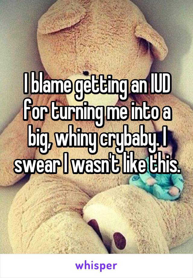 I blame getting an IUD for turning me into a big, whiny crybaby. I swear I wasn't like this. 