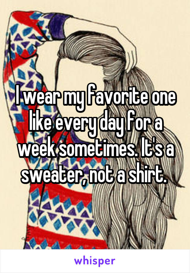 I wear my favorite one like every day for a week sometimes. It's a sweater, not a shirt. 