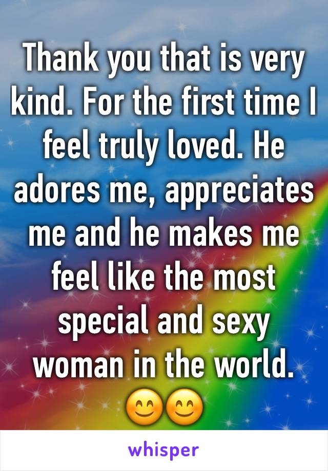 Thank you that is very kind. For the first time I feel truly loved. He adores me, appreciates me and he makes me feel like the most special and sexy woman in the world. 😊😊