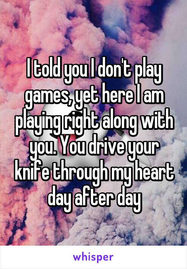 I told you I don't play games, yet here I am playing right along with you. You drive your knife through my heart day after day