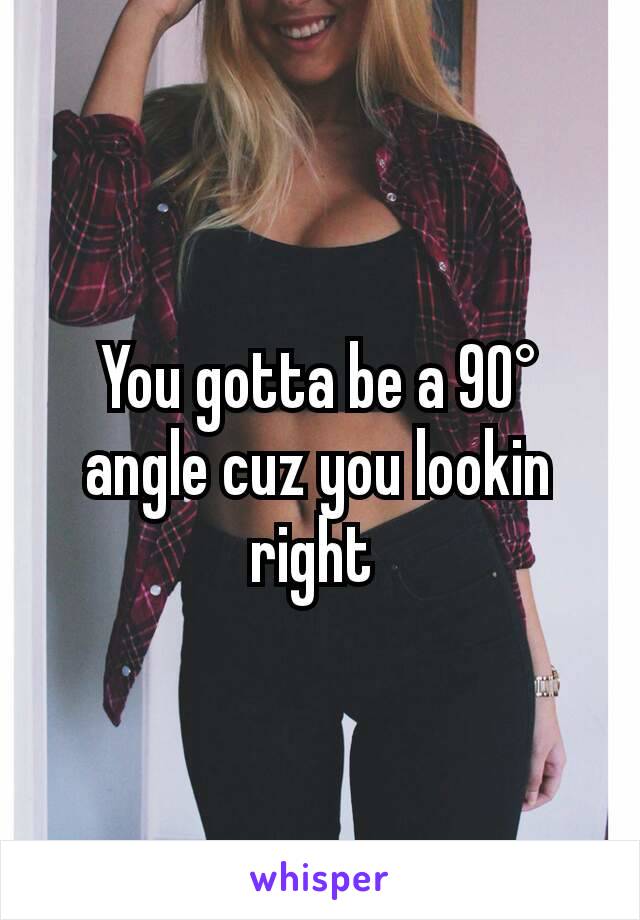 You gotta be a 90° angle cuz you lookin right 