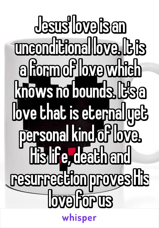 Jesus' love is an unconditional love. It is a form of love which knows no bounds. It's a love that is eternal yet personal kind of love. His life, death and resurrection proves His love for us