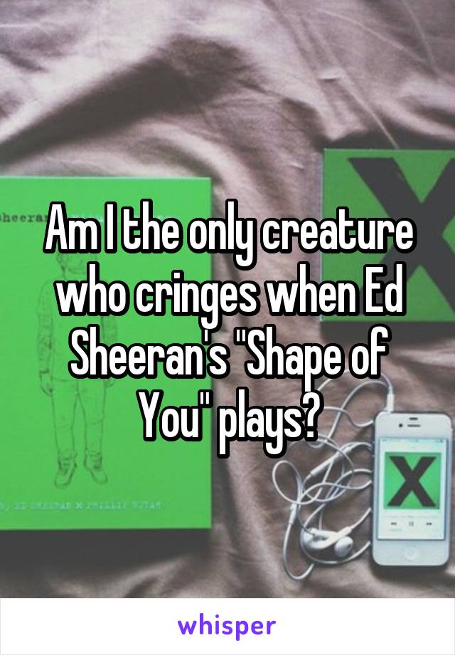 Am I the only creature who cringes when Ed Sheeran's "Shape of You" plays?