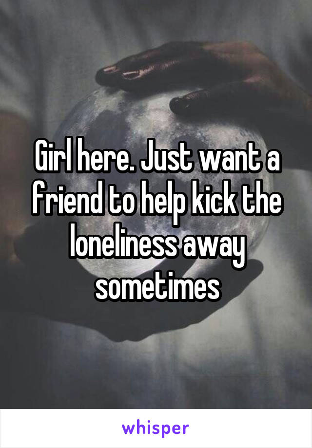 Girl here. Just want a friend to help kick the loneliness away sometimes