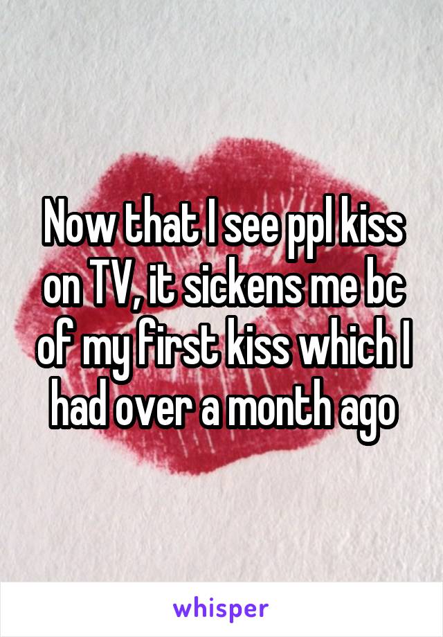Now that I see ppl kiss on TV, it sickens me bc of my first kiss which I had over a month ago