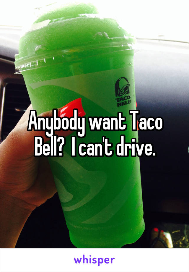 Anybody want Taco Bell?  I can't drive.