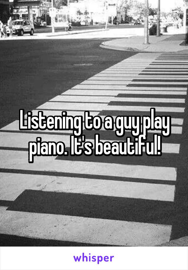 Listening to a guy play piano. It's beautiful!