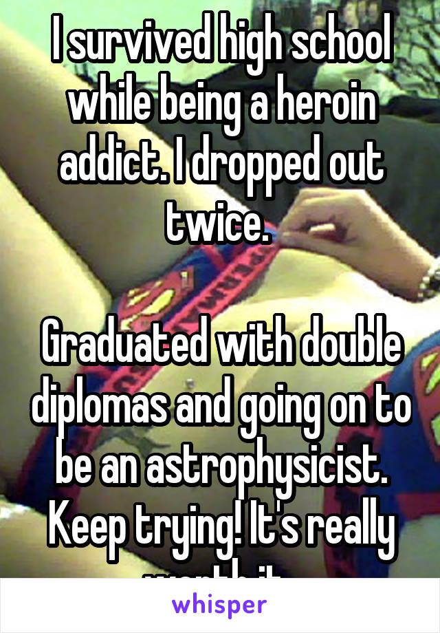 I survived high school while being a heroin addict. I dropped out twice. 

Graduated with double diplomas and going on to be an astrophysicist. Keep trying! It's really worth it. 