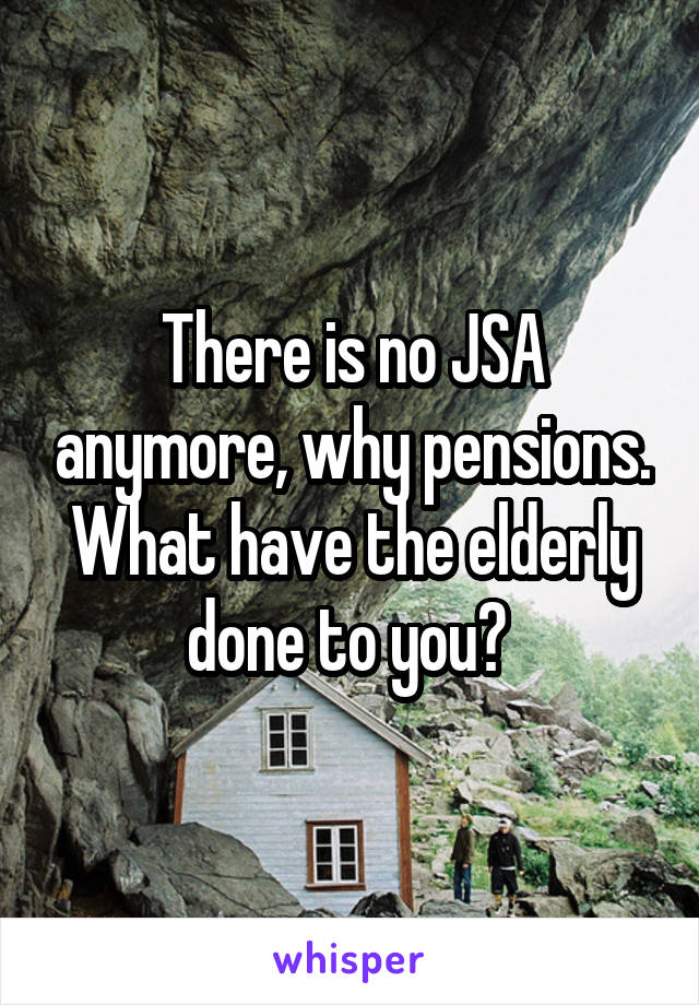 There is no JSA anymore, why pensions. What have the elderly done to you? 