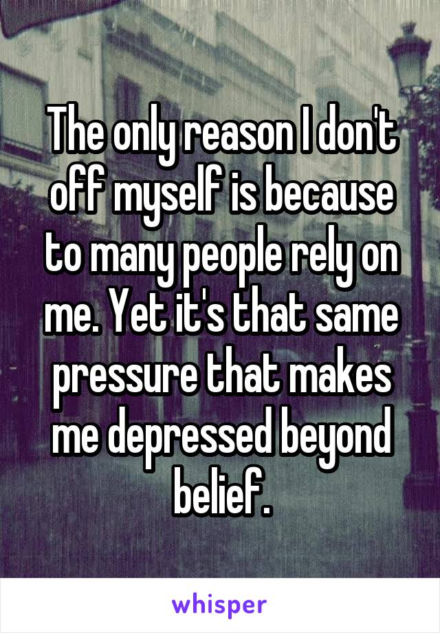 The only reason I don't off myself is because to many people rely on me. Yet it's that same pressure that makes me depressed beyond belief.
