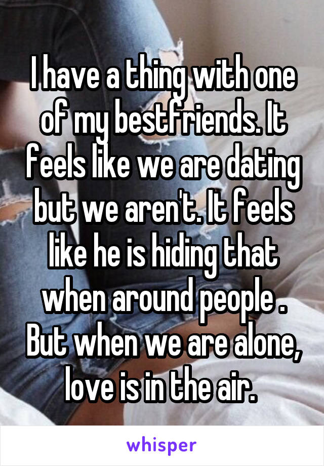 I have a thing with one of my bestfriends. It feels like we are dating but we aren't. It feels like he is hiding that when around people . But when we are alone, love is in the air. 