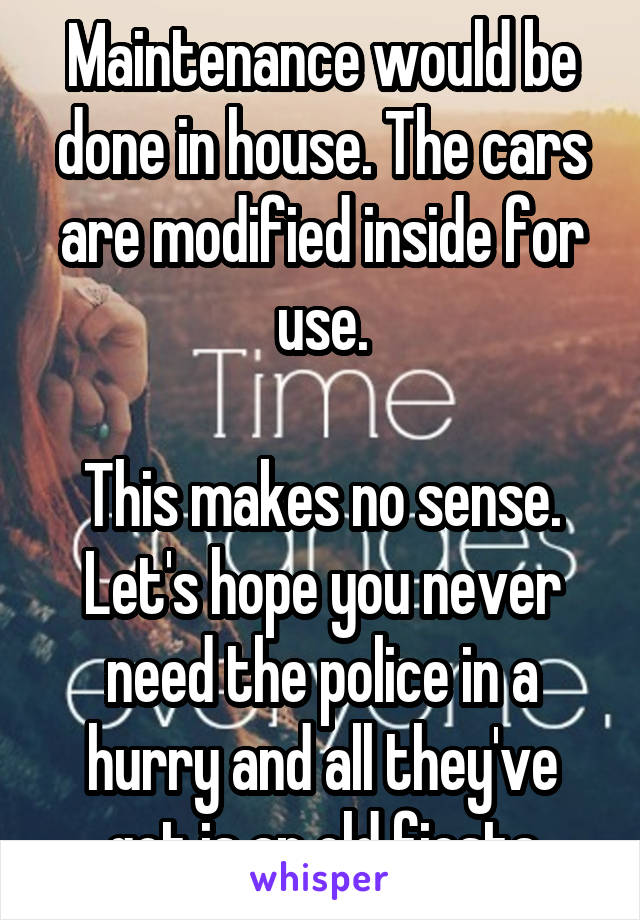 Maintenance would be done in house. The cars are modified inside for use.

This makes no sense. Let's hope you never need the police in a hurry and all they've got is an old fiesta
