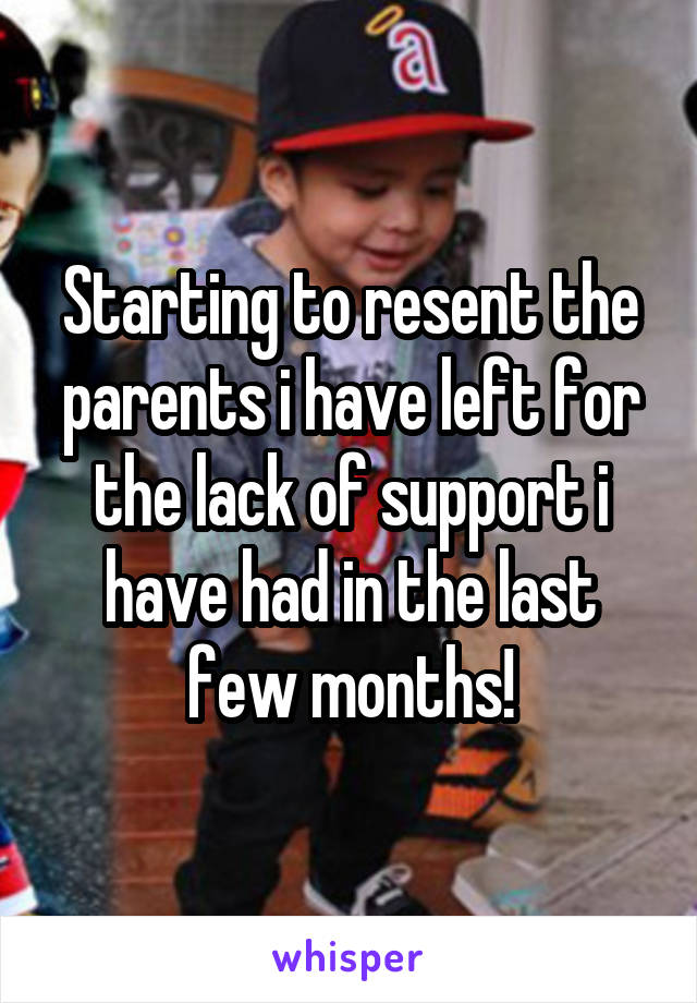 Starting to resent the parents i have left for the lack of support i have had in the last few months!