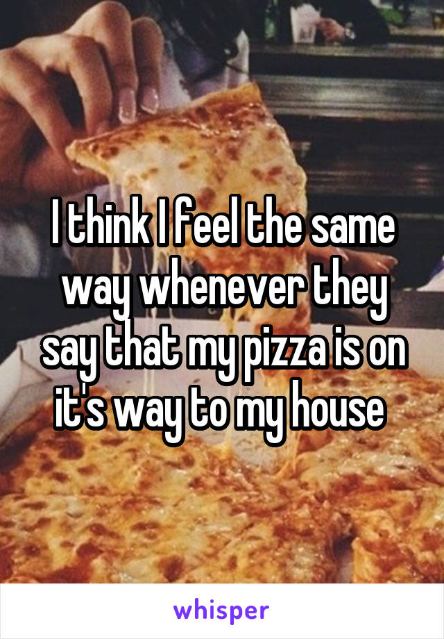 I think I feel the same way whenever they say that my pizza is on it's way to my house 