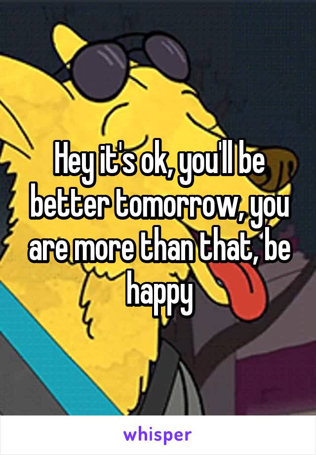 Hey it's ok, you'll be better tomorrow, you are more than that, be happy