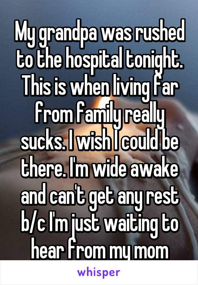My grandpa was rushed to the hospital tonight. This is when living far from family really sucks. I wish I could be there. I'm wide awake and can't get any rest b/c I'm just waiting to hear from my mom
