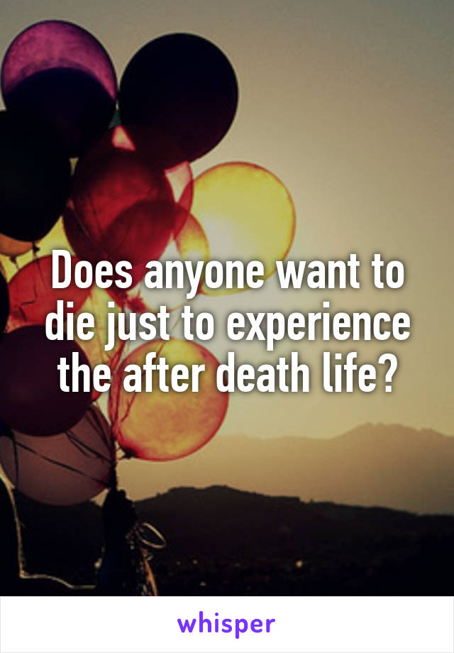 Does anyone want to die just to experience the after death life?