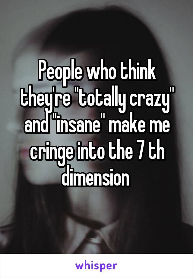 People who think they're "totally crazy" and "insane" make me cringe into the 7 th dimension 
