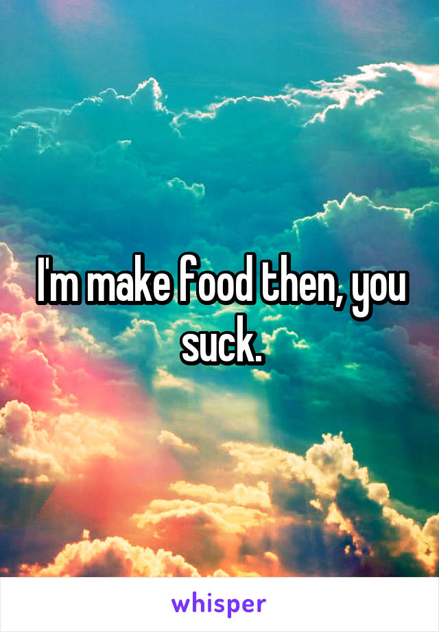 I'm make food then, you suck.