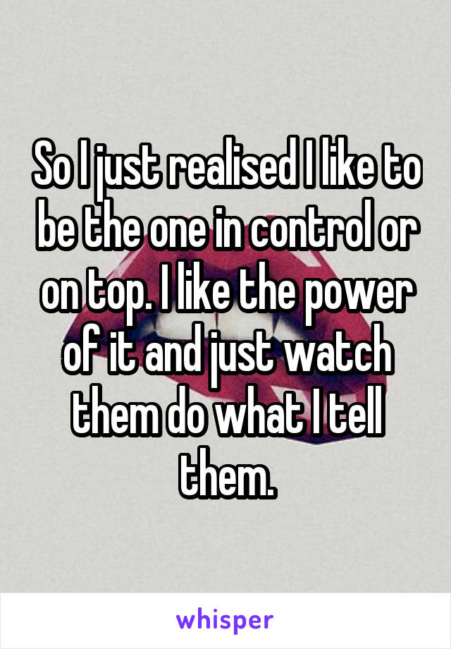 So I just realised I like to be the one in control or on top. I like the power of it and just watch them do what I tell them.