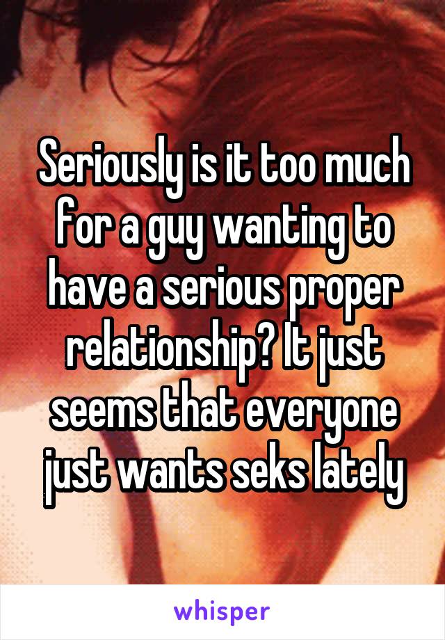 Seriously is it too much for a guy wanting to have a serious proper relationship? It just seems that everyone just wants seks lately