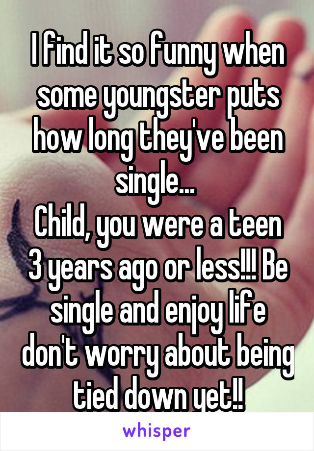 I find it so funny when some youngster puts how long they've been single... 
Child, you were a teen 3 years ago or less!!! Be single and enjoy life don't worry about being tied down yet!!