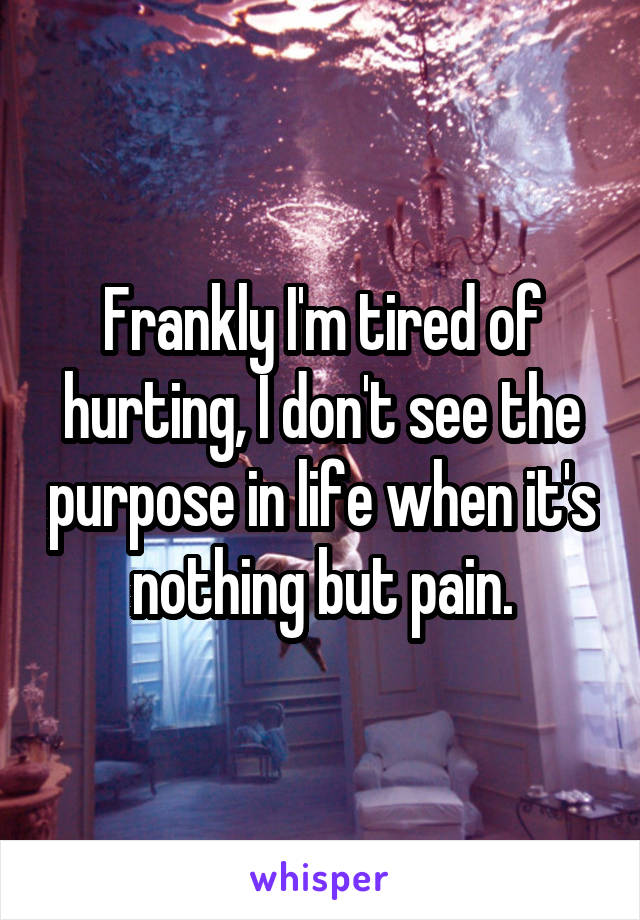 Frankly I'm tired of hurting, I don't see the purpose in life when it's nothing but pain.