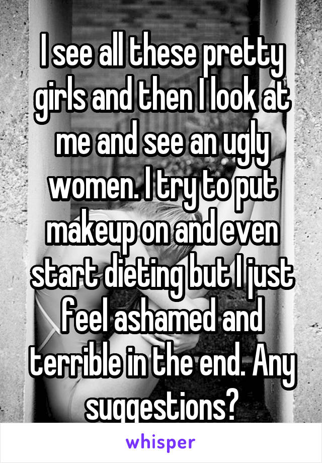 I see all these pretty girls and then I look at me and see an ugly women. I try to put makeup on and even start dieting but I just feel ashamed and terrible in the end. Any suggestions?