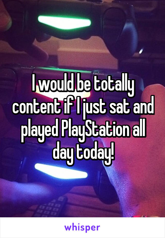I would be totally content if I just sat and played PlayStation all day today!