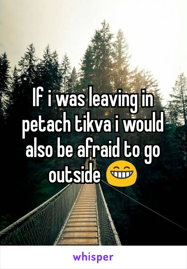 If i was leaving in petach tikva i would also be afraid to go outside 😁