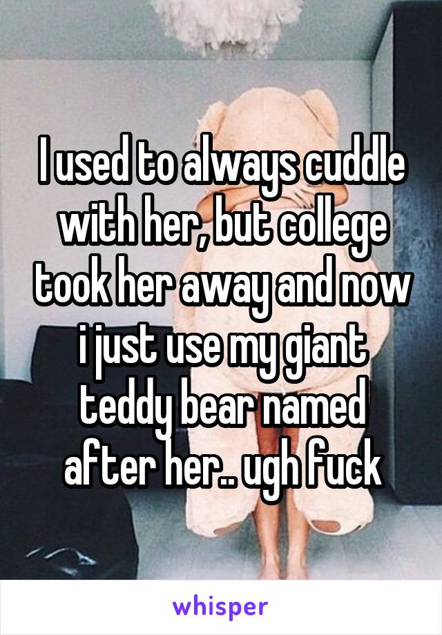 I used to always cuddle with her, but college took her away and now i just use my giant teddy bear named after her.. ugh fuck