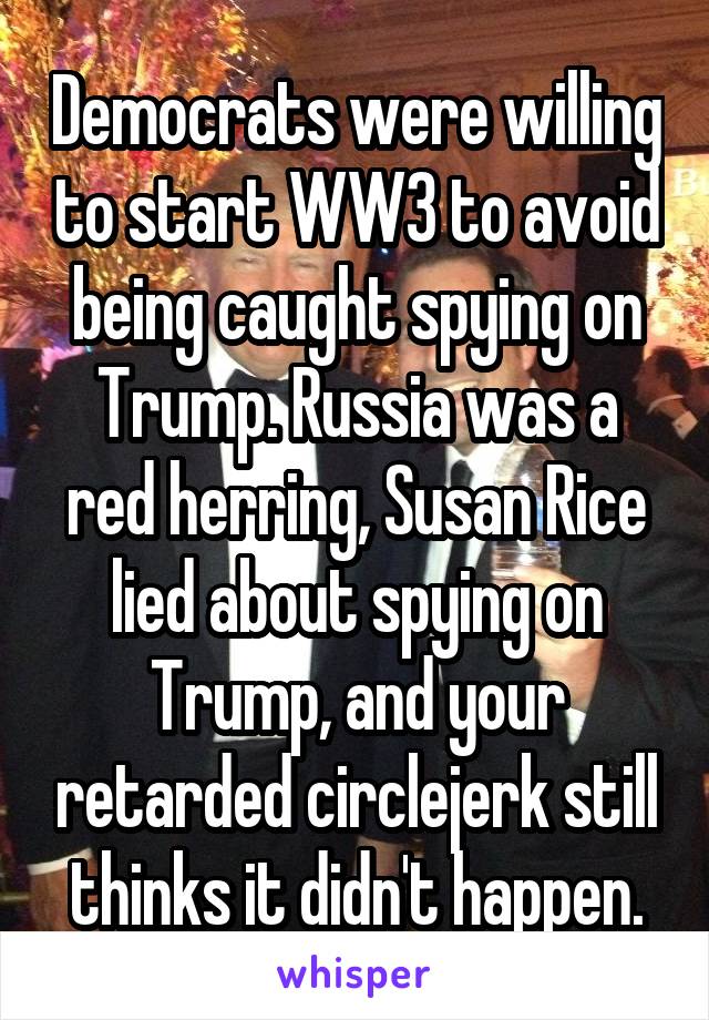 Democrats were willing to start WW3 to avoid being caught spying on Trump. Russia was a red herring, Susan Rice lied about spying on Trump, and your retarded circlejerk still thinks it didn't happen.
